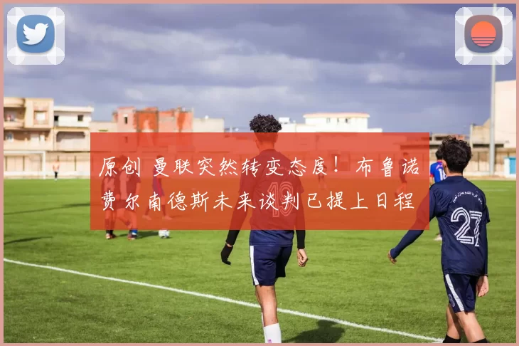 原创 曼联突然转变态度！布鲁诺・费尔南德斯未来谈判已提上日程