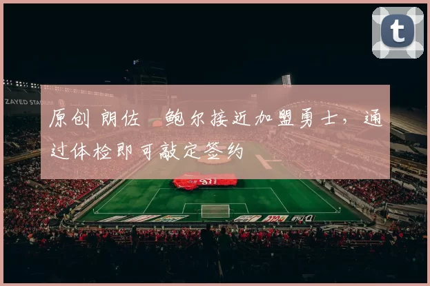 原创 朗佐・鲍尔接近加盟勇士，通过体检即可敲定签约