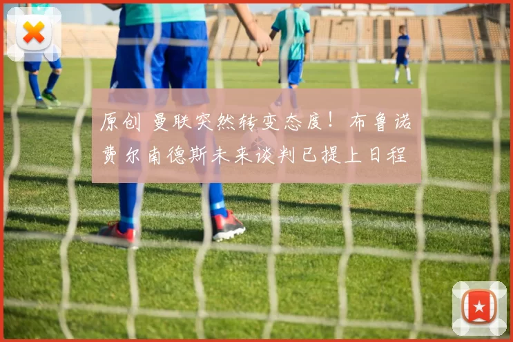 原创 曼联突然转变态度！布鲁诺・费尔南德斯未来谈判已提上日程