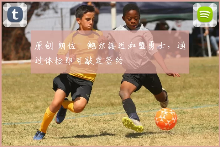 原创 朗佐・鲍尔接近加盟勇士，通过体检即可敲定签约