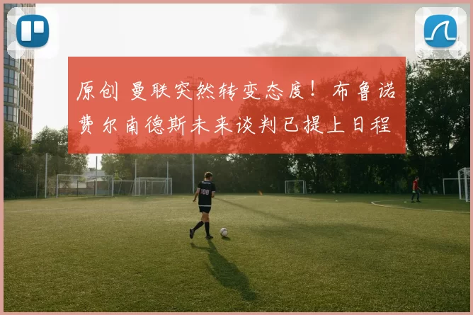 原创 曼联突然转变态度！布鲁诺・费尔南德斯未来谈判已提上日程