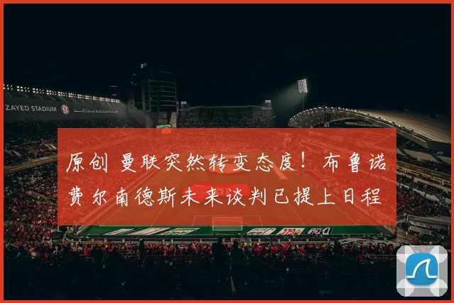 原创 曼联突然转变态度！布鲁诺・费尔南德斯未来谈判已提上日程