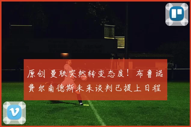 原创 曼联突然转变态度！布鲁诺・费尔南德斯未来谈判已提上日程