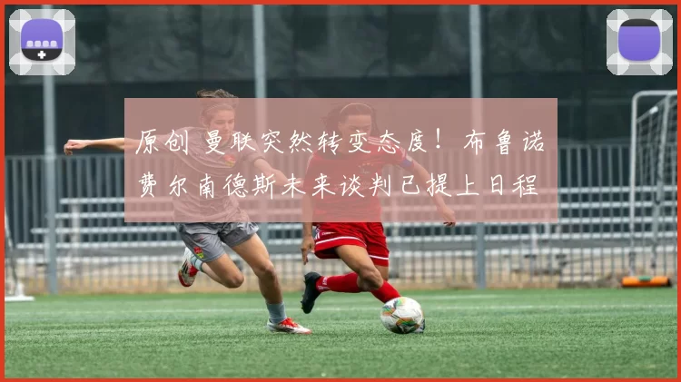 原创 曼联突然转变态度！布鲁诺・费尔南德斯未来谈判已提上日程