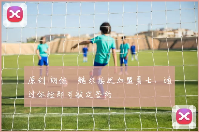 原创 朗佐・鲍尔接近加盟勇士，通过体检即可敲定签约