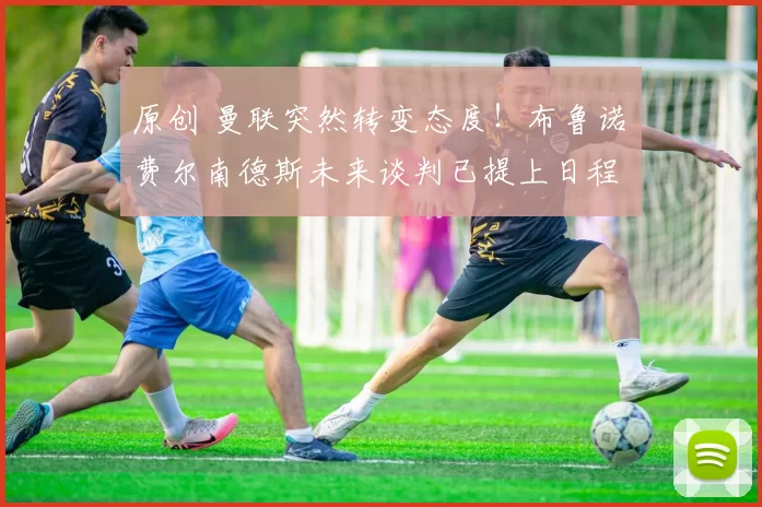 原创 曼联突然转变态度！布鲁诺・费尔南德斯未来谈判已提上日程