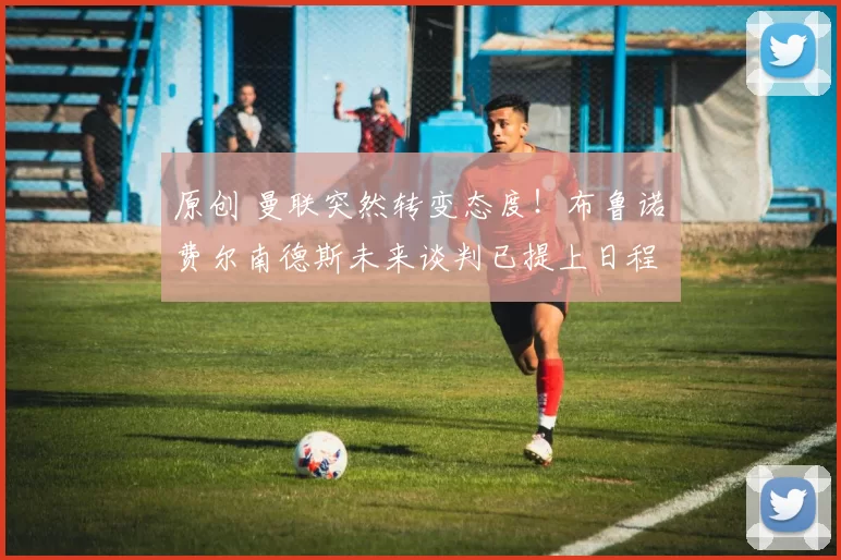 原创 曼联突然转变态度！布鲁诺・费尔南德斯未来谈判已提上日程