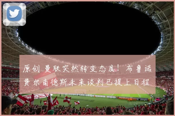 原创 曼联突然转变态度！布鲁诺・费尔南德斯未来谈判已提上日程