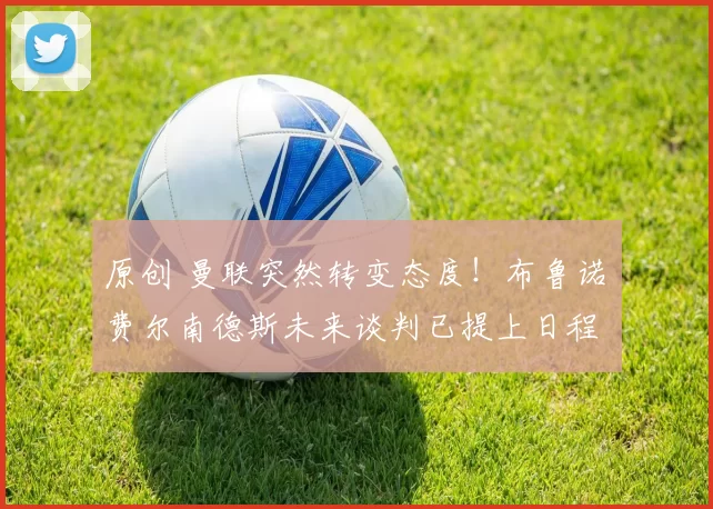 原创 曼联突然转变态度！布鲁诺・费尔南德斯未来谈判已提上日程