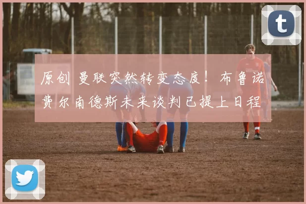 原创 曼联突然转变态度!布鲁诺・费尔南德斯未来谈判已提上日程