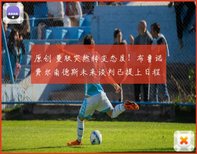 原创 曼联突然转变态度！布鲁诺・费尔南德斯未来谈判已提上日程