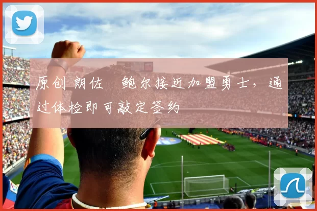 原创 朗佐・鲍尔接近加盟勇士，通过体检即可敲定签约