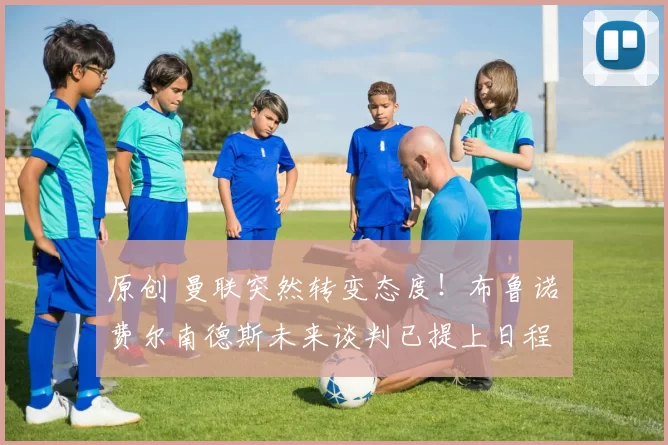 原创 曼联突然转变态度！布鲁诺・费尔南德斯未来谈判已提上日程