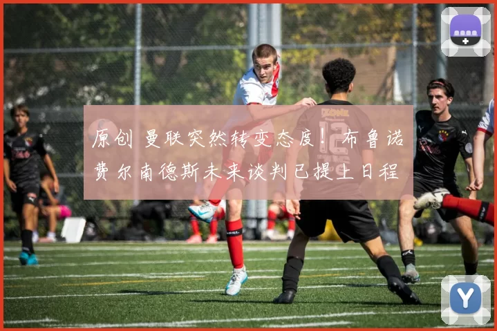 原创 曼联突然转变态度！布鲁诺・费尔南德斯未来谈判已提上日程