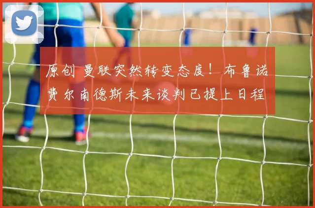 原创 曼联突然转变态度！布鲁诺・费尔南德斯未来谈判已提上日程