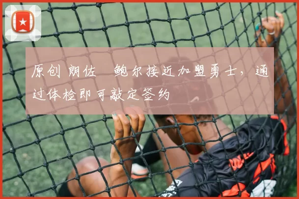 原创 朗佐・鲍尔接近加盟勇士，通过体检即可敲定签约