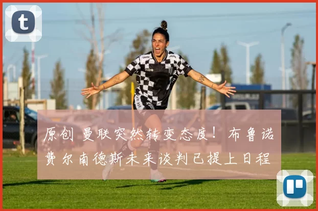 原创 曼联突然转变态度！布鲁诺・费尔南德斯未来谈判已提上日程