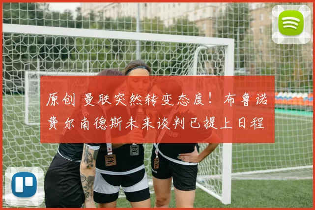 原创 曼联突然转变态度！布鲁诺・费尔南德斯未来谈判已提上日程