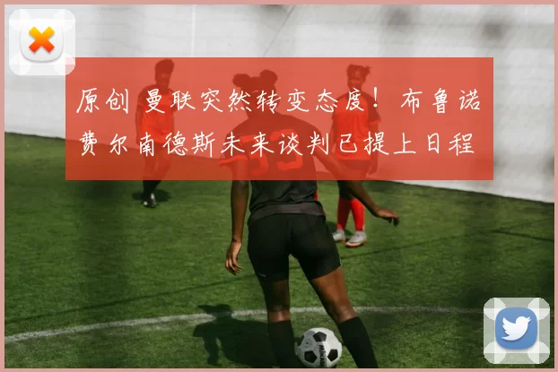 原创 曼联突然转变态度！布鲁诺・费尔南德斯未来谈判已提上日程