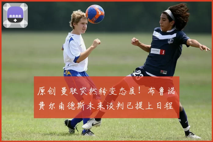 原创 曼联突然转变态度！布鲁诺・费尔南德斯未来谈判已提上日程