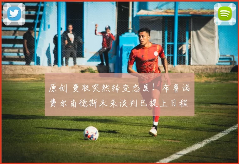 原创 曼联突然转变态度！布鲁诺・费尔南德斯未来谈判已提上日程