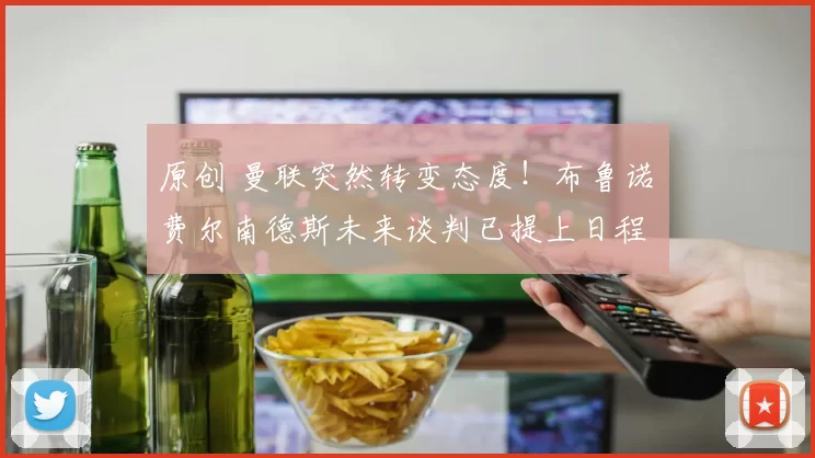 原创 曼联突然转变态度！布鲁诺・费尔南德斯未来谈判已提上日程
