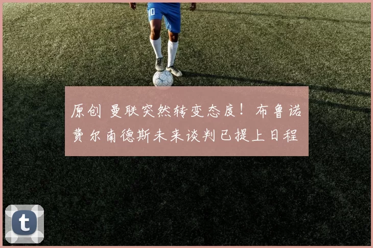 原创 曼联突然转变态度！布鲁诺・费尔南德斯未来谈判已提上日程