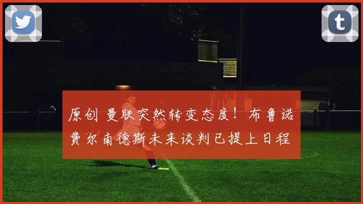 原创 曼联突然转变态度！布鲁诺・费尔南德斯未来谈判已提上日程