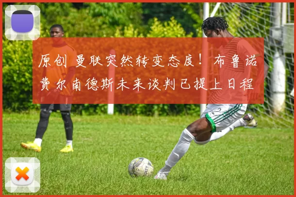 原创 曼联突然转变态度！布鲁诺・费尔南德斯未来谈判已提上日程