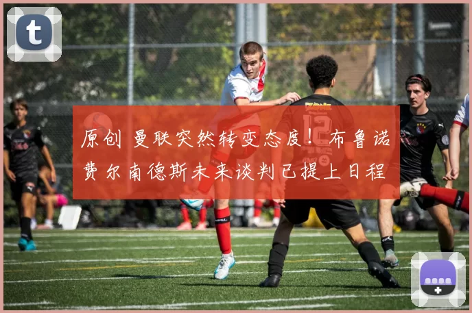 原创 曼联突然转变态度！布鲁诺・费尔南德斯未来谈判已提上日程