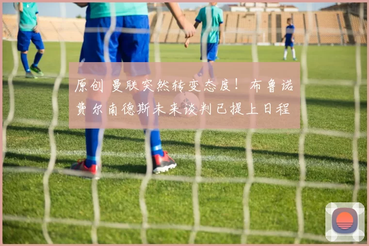 原创 曼联突然转变态度！布鲁诺・费尔南德斯未来谈判已提上日程