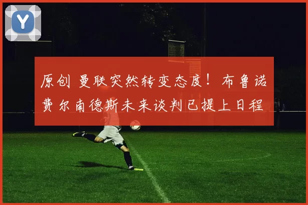 原创 曼联突然转变态度！布鲁诺・费尔南德斯未来谈判已提上日程