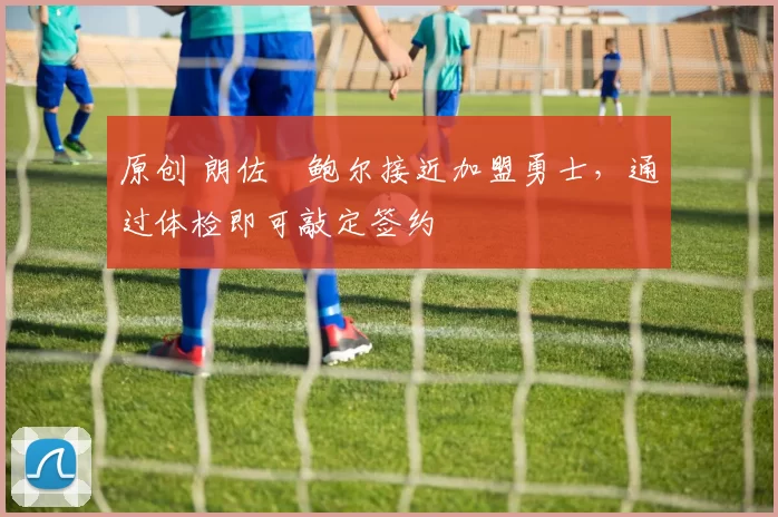 原创 朗佐・鲍尔接近加盟勇士，通过体检即可敲定签约