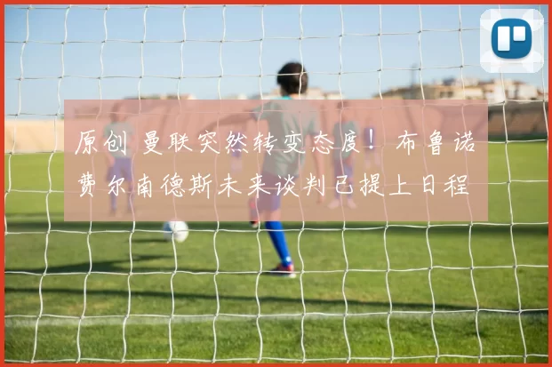 原创 曼联突然转变态度！布鲁诺・费尔南德斯未来谈判已提上日程