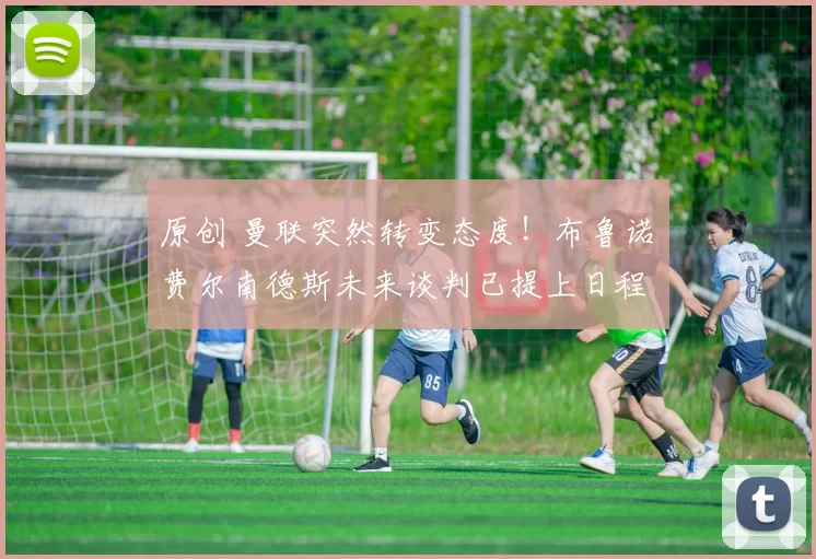 原创 曼联突然转变态度！布鲁诺・费尔南德斯未来谈判已提上日程