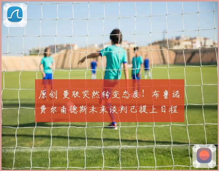 原创 曼联突然转变态度！布鲁诺・费尔南德斯未来谈判已提上日程