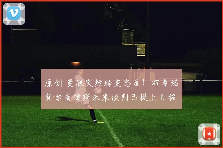 原创 曼联突然转变态度！布鲁诺・费尔南德斯未来谈判已提上日程