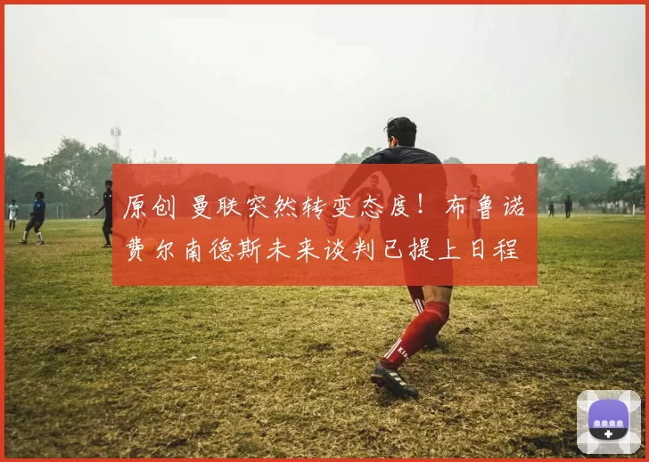 原创 曼联突然转变态度！布鲁诺・费尔南德斯未来谈判已提上日程