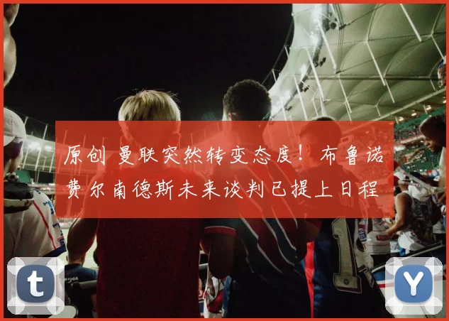 原创 曼联突然转变态度！布鲁诺・费尔南德斯未来谈判已提上日程