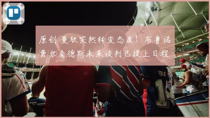 原创 曼联突然转变态度！布鲁诺・费尔南德斯未来谈判已提上日程