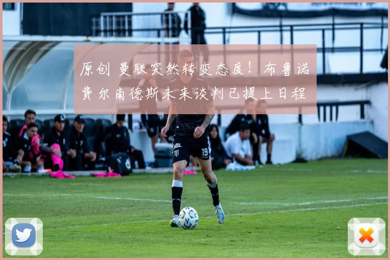 原创 曼联突然转变态度！布鲁诺・费尔南德斯未来谈判已提上日程