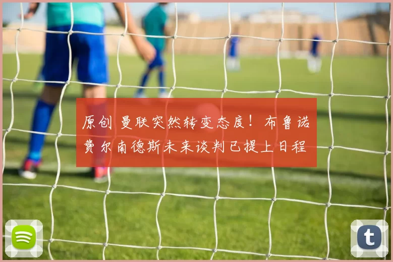 原创 曼联突然转变态度！布鲁诺・费尔南德斯未来谈判已提上日程