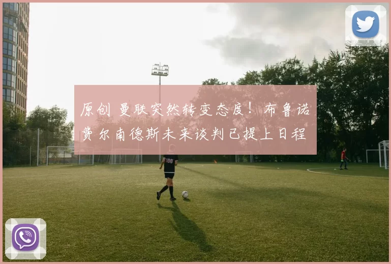 原创 曼联突然转变态度！布鲁诺・费尔南德斯未来谈判已提上日程