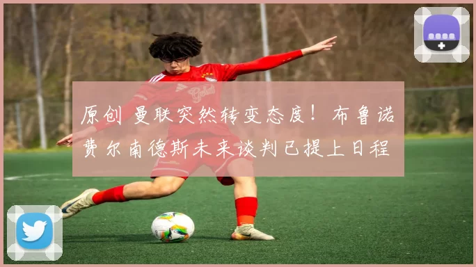 原创 曼联突然转变态度！布鲁诺・费尔南德斯未来谈判已提上日程