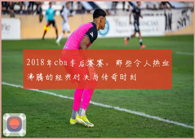 2018年cba季后赛赛，那些令人热血沸腾的经典对决与传奇时刻