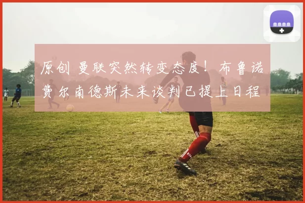 原创 曼联突然转变态度！布鲁诺・费尔南德斯未来谈判已提上日程