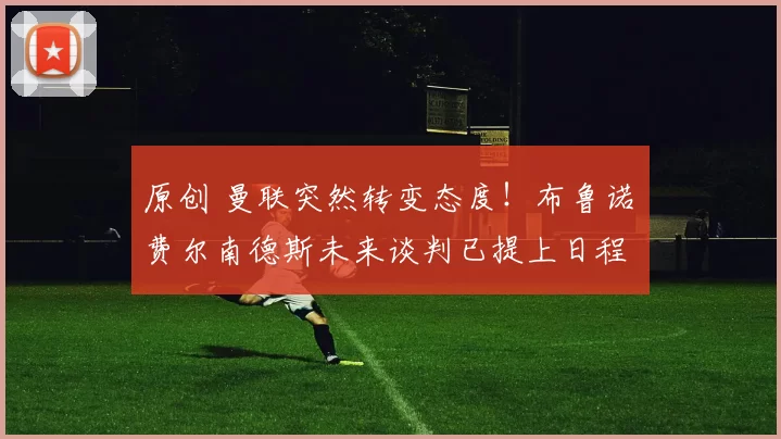 原创 曼联突然转变态度！布鲁诺・费尔南德斯未来谈判已提上日程