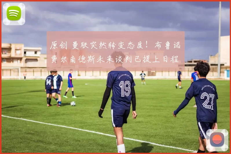 原创 曼联突然转变态度！布鲁诺・费尔南德斯未来谈判已提上日程