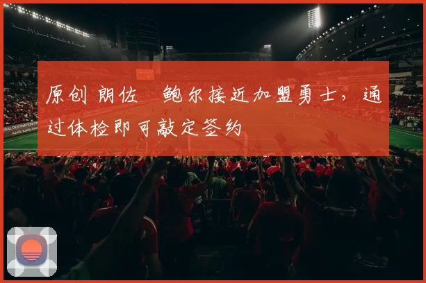 原创 朗佐・鲍尔接近加盟勇士，通过体检即可敲定签约