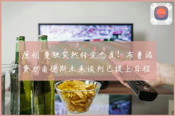 原创 曼联突然转变态度！布鲁诺・费尔南德斯未来谈判已提上日程